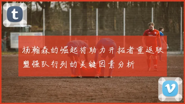 杨瀚森的崛起将助力开拓者重返联盟强队行列的关键因素分析