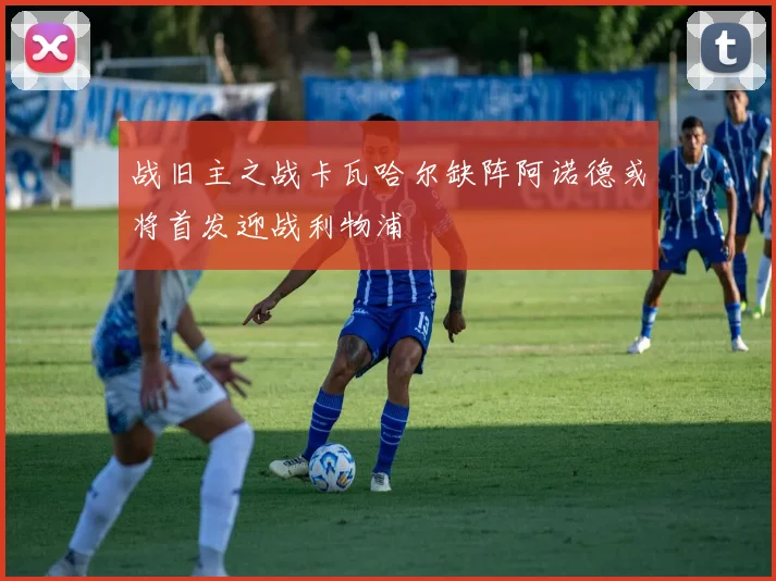 战旧主之战卡瓦哈尔缺阵阿诺德或将首发迎战利物浦