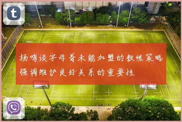 杨鸣谈字母哥未能加盟的教练策略强调维护良好关系的重要性