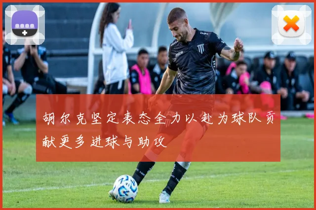 胡尔克坚定表态全力以赴为球队贡献更多进球与助攻