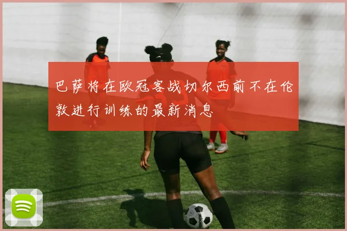 巴萨将在欧冠客战切尔西前不在伦敦进行训练的最新消息