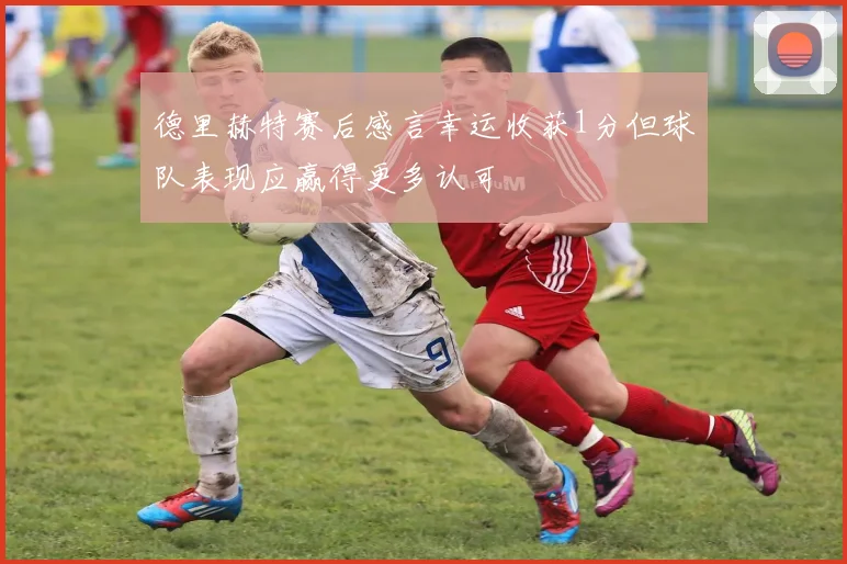 德里赫特赛后感言幸运收获1分但球队表现应赢得更多认可