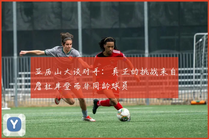 亚历山大谈对手：真正的挑战来自詹杜库登而非同龄球员