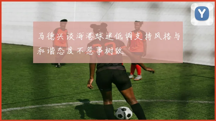 马德兴谈海港球迷低调支持风格与和谐态度不惹事树敌