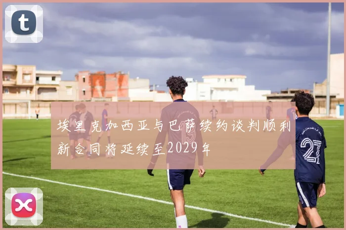 埃里克加西亚与巴萨续约谈判顺利新合同将延续至2029年
