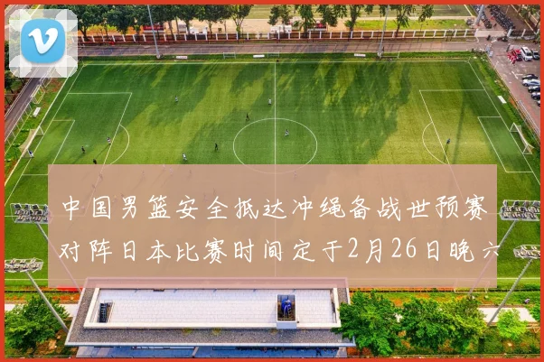 中国男篮安全抵达冲绳备战世预赛对阵日本比赛时间定于2月26日晚六点五分