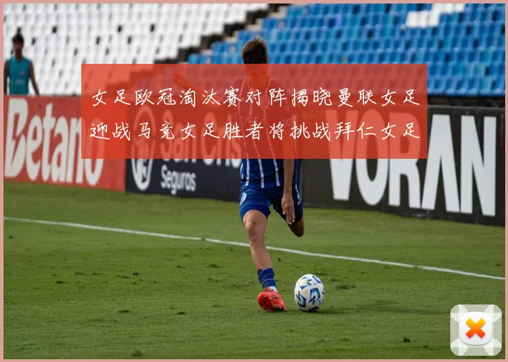 女足欧冠淘汰赛对阵揭晓曼联女足迎战马竞女足胜者将挑战拜仁女足
