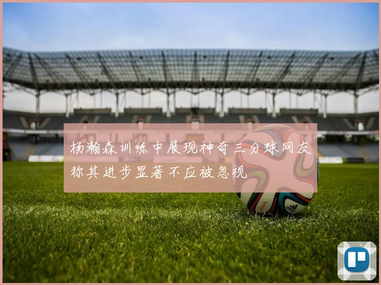 杨瀚森训练中展现神奇三分球网友称其进步显著不应被忽视