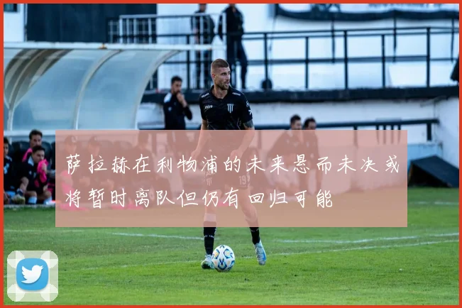 萨拉赫在利物浦的未来悬而未决或将暂时离队但仍有回归可能