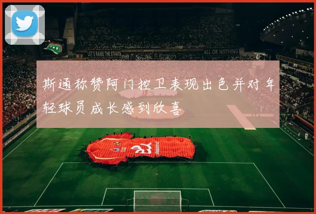 斯通称赞阿门控卫表现出色并对年轻球员成长感到欣喜