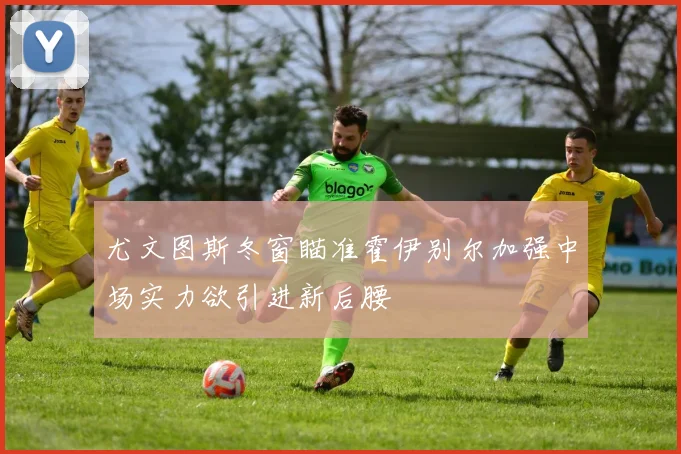 尤文图斯冬窗瞄准霍伊别尔加强中场实力欲引进新后腰