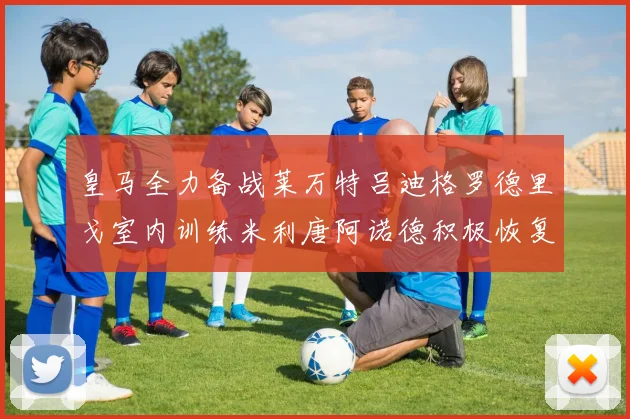 皇马全力备战莱万特吕迪格罗德里戈室内训练米利唐阿诺德积极恢复状态