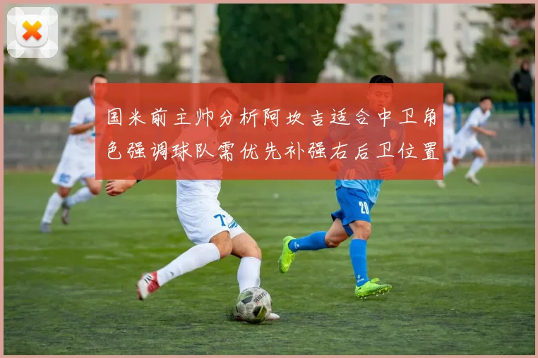 国米前主帅分析阿坎吉适合中卫角色强调球队需优先补强右后卫位置