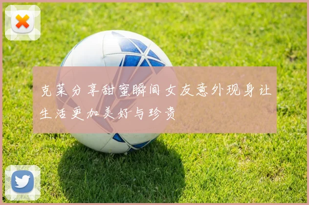 克莱分享甜蜜瞬间女友意外现身让生活更加美好与珍贵