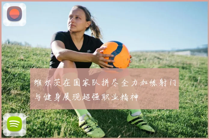 维尔茨在国家队拼尽全力加练射门与健身展现超强职业精神