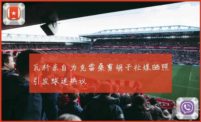 瓦科亲自为克雷桑剪胡子社媒晒照引发球迷热议