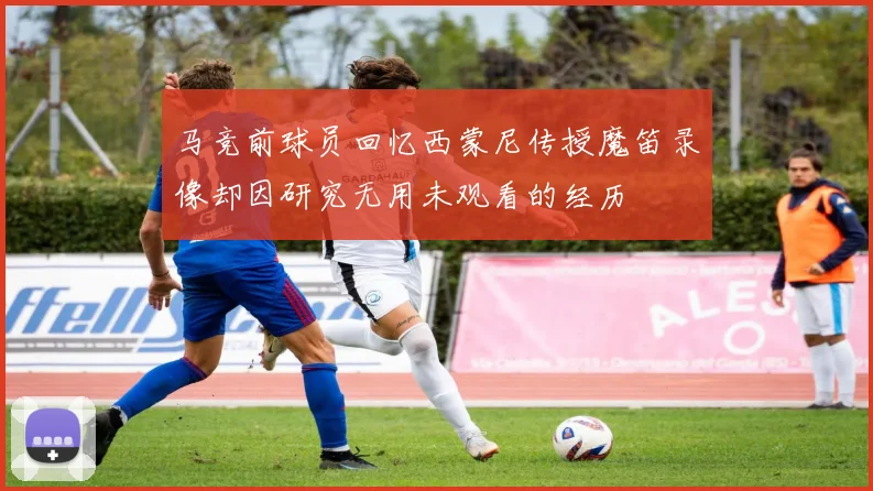 马竞前球员回忆西蒙尼传授魔笛录像却因研究无用未观看的经历