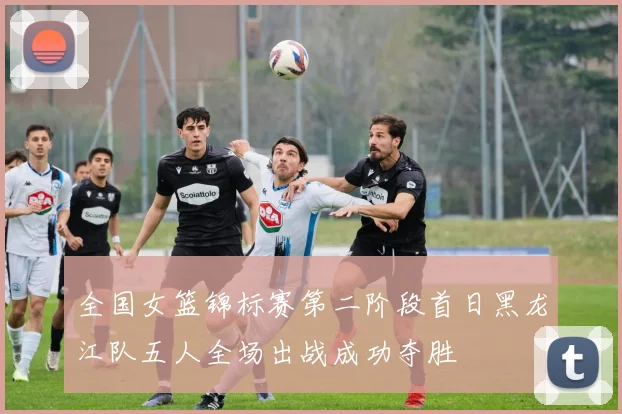 全国女篮锦标赛第二阶段首日黑龙江队五人全场出战成功夺胜