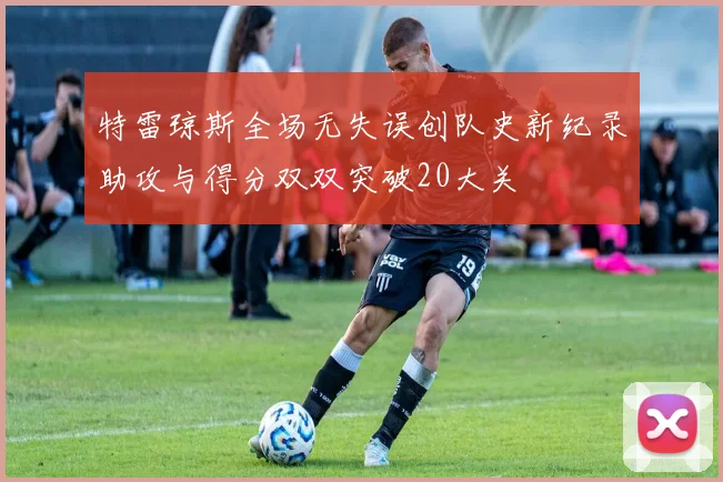 特雷琼斯全场无失误创队史新纪录助攻与得分双双突破20大关