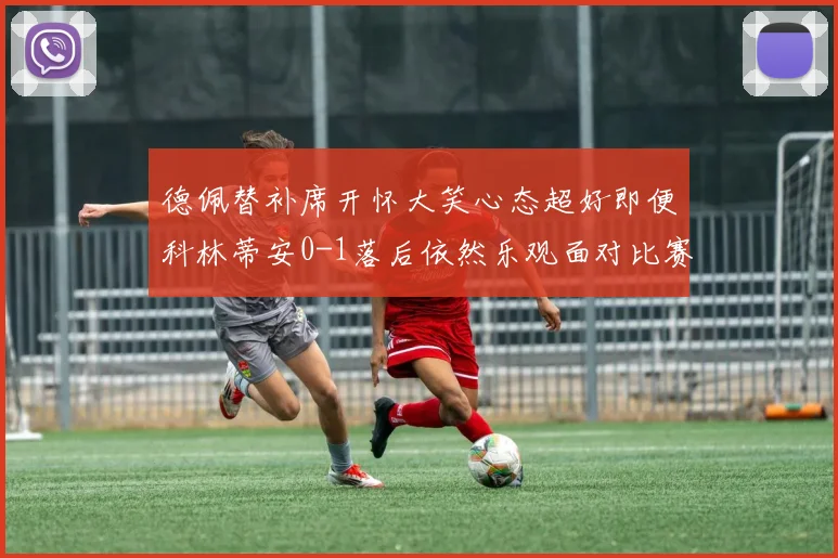 德佩替补席开怀大笑心态超好即便科林蒂安0-1落后依然乐观面对比赛