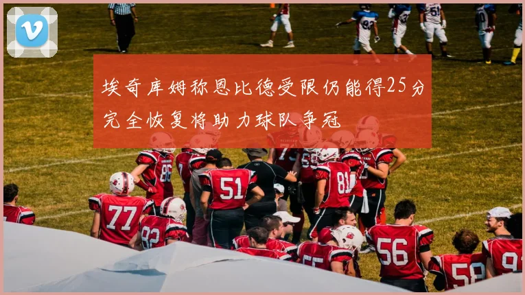 埃奇库姆称恩比德受限仍能得25分完全恢复将助力球队争冠