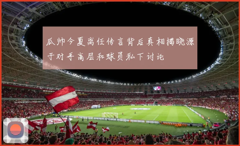 瓜帅今夏离任传言背后真相揭晓源于对手高层和球员私下讨论