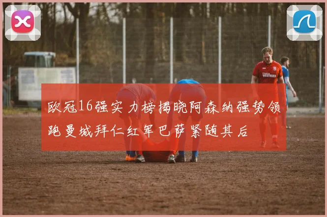 欧冠16强实力榜揭晓阿森纳强势领跑曼城拜仁红军巴萨紧随其后