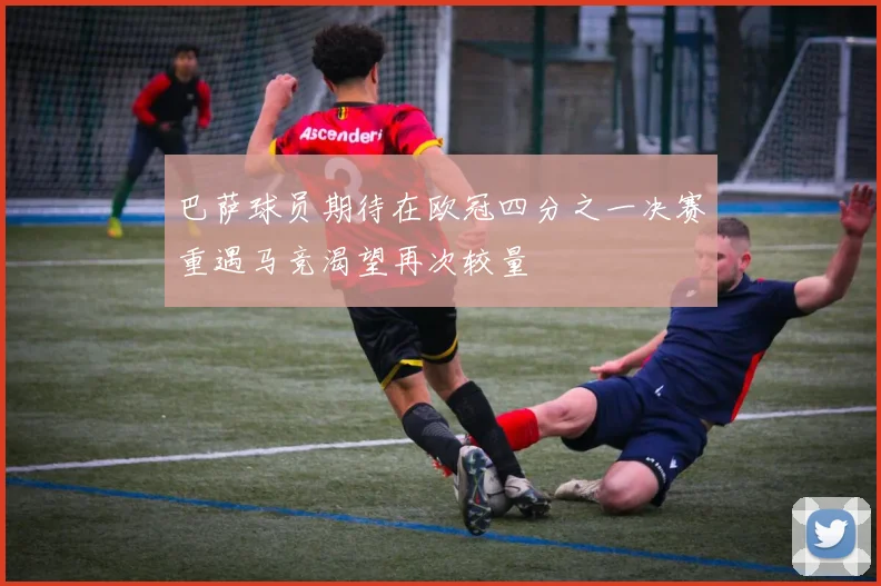 巴萨球员期待在欧冠四分之一决赛重遇马竞渴望再次较量