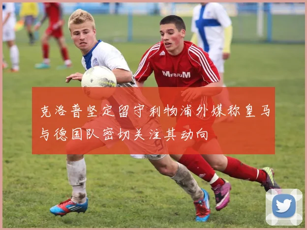 克洛普坚定留守利物浦外媒称皇马与德国队密切关注其动向