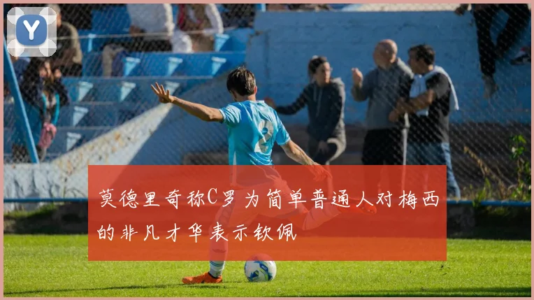 莫德里奇称C罗为简单普通人对梅西的非凡才华表示钦佩
