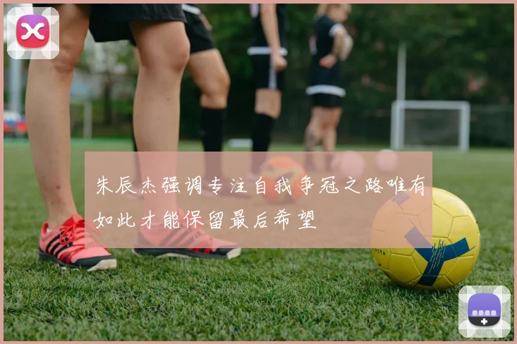 朱辰杰强调专注自我争冠之路唯有如此才能保留最后希望