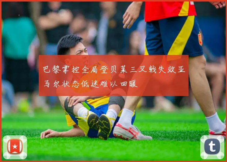 巴黎掌控全局登贝莱三叉戟失效亚马尔状态低迷难以回暖
