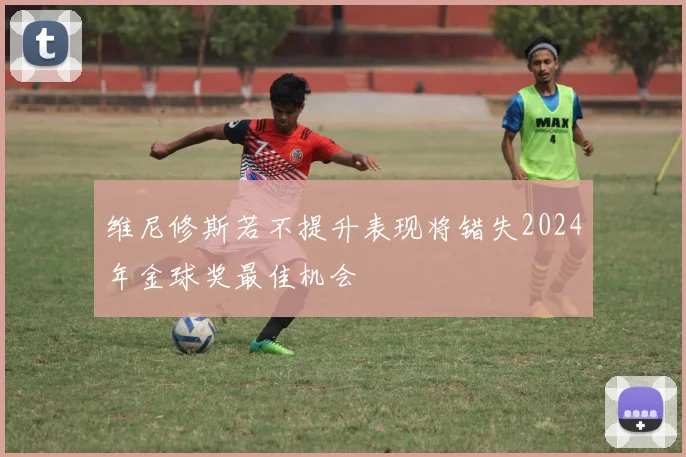 维尼修斯若不提升表现将错失2024年金球奖最佳机会