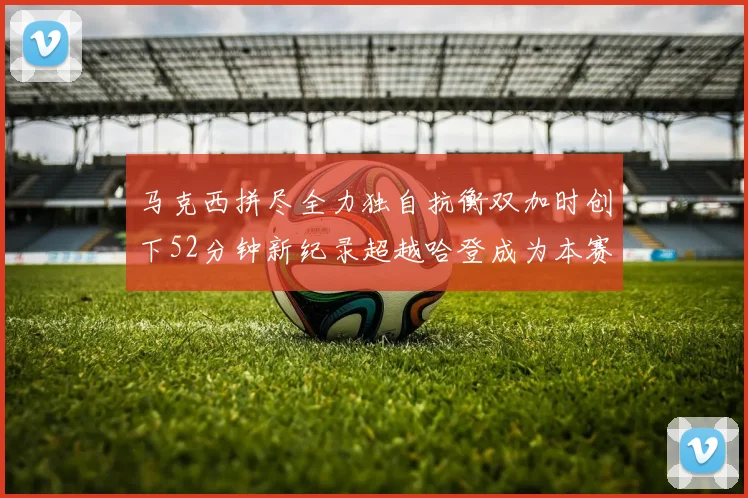 马克西拼尽全力独自抗衡双加时创下52分钟新纪录超越哈登成为本赛季联盟第一