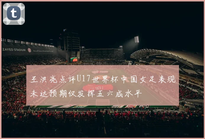 王洪亮点评U17世界杯中国女足表现未达预期仅发挥五六成水平