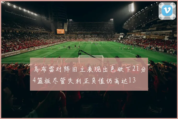 乌布雷对阵旧主表现出色砍下21分4篮板尽管失利正负值仍高达13
